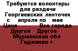 Требуются волонтеры для раздачи Георгиевских ленточек с 30 апреля по 9 мая. › Цена ­ 2 000 - Все города Другое » Другое   . Мурманская обл.,Гаджиево г.